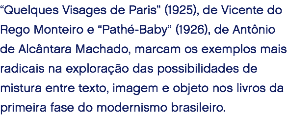“Quelques Visages de Paris” (1925), de Vicente do Rego Monteiro e “Pathé-Baby” (1926), de Antônio de Alcântara Machado, marcam os exemplos mais radicais na exploração das possibilidades de mistura entre texto, imagem e objeto nos livros da primeira fase do modernismo brasileiro. 