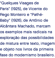 “Quelques Visages de Paris” (1925), de Vicente do Rego Monteiro e “Pathé-Baby” (1926), de Antônio de Alcântara Machado, marcam os exemplos mais radicais na exploração das possibilidades de mistura entre texto, imagem e objeto nos livros da primeira fase do modernismo brasileiro. 